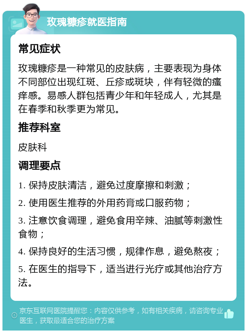 玫瑰糠疹就医指南 常见症状 玫瑰糠疹是一种常见的皮肤病，主要表现为身体不同部位出现红斑、丘疹或斑块，伴有轻微的瘙痒感。易感人群包括青少年和年轻成人，尤其是在春季和秋季更为常见。 推荐科室 皮肤科 调理要点 1. 保持皮肤清洁，避免过度摩擦和刺激； 2. 使用医生推荐的外用药膏或口服药物； 3. 注意饮食调理，避免食用辛辣、油腻等刺激性食物； 4. 保持良好的生活习惯，规律作息，避免熬夜； 5. 在医生的指导下，适当进行光疗或其他治疗方法。