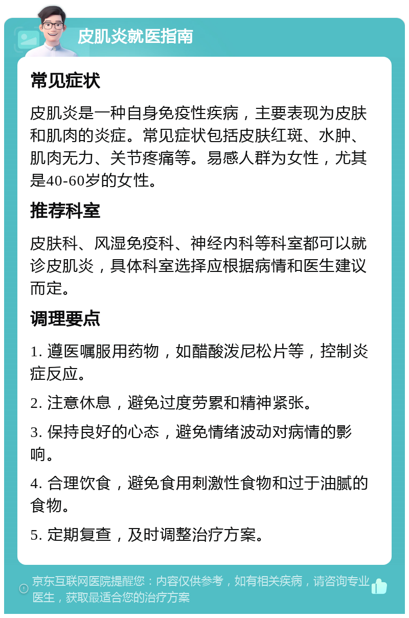 皮肌炎就医指南 常见症状 皮肌炎是一种自身免疫性疾病，主要表现为皮肤和肌肉的炎症。常见症状包括皮肤红斑、水肿、肌肉无力、关节疼痛等。易感人群为女性，尤其是40-60岁的女性。 推荐科室 皮肤科、风湿免疫科、神经内科等科室都可以就诊皮肌炎，具体科室选择应根据病情和医生建议而定。 调理要点 1. 遵医嘱服用药物，如醋酸泼尼松片等，控制炎症反应。 2. 注意休息，避免过度劳累和精神紧张。 3. 保持良好的心态，避免情绪波动对病情的影响。 4. 合理饮食，避免食用刺激性食物和过于油腻的食物。 5. 定期复查，及时调整治疗方案。