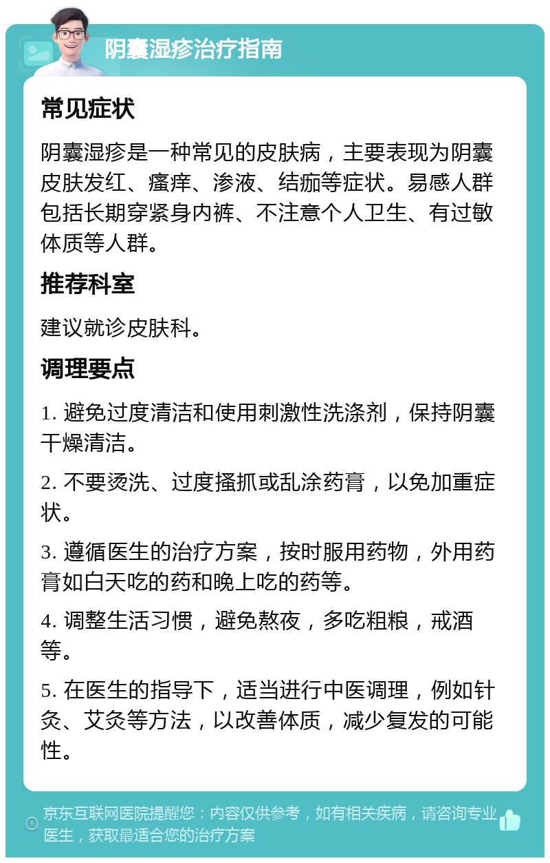 阴囊湿疹治疗指南 常见症状 阴囊湿疹是一种常见的皮肤病，主要表现为阴囊皮肤发红、瘙痒、渗液、结痂等症状。易感人群包括长期穿紧身内裤、不注意个人卫生、有过敏体质等人群。 推荐科室 建议就诊皮肤科。 调理要点 1. 避免过度清洁和使用刺激性洗涤剂，保持阴囊干燥清洁。 2. 不要烫洗、过度搔抓或乱涂药膏，以免加重症状。 3. 遵循医生的治疗方案，按时服用药物，外用药膏如白天吃的药和晚上吃的药等。 4. 调整生活习惯，避免熬夜，多吃粗粮，戒酒等。 5. 在医生的指导下，适当进行中医调理，例如针灸、艾灸等方法，以改善体质，减少复发的可能性。