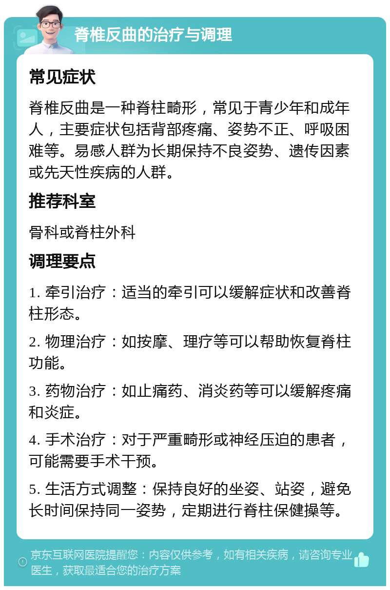 脊椎反曲的治疗与调理 常见症状 脊椎反曲是一种脊柱畸形，常见于青少年和成年人，主要症状包括背部疼痛、姿势不正、呼吸困难等。易感人群为长期保持不良姿势、遗传因素或先天性疾病的人群。 推荐科室 骨科或脊柱外科 调理要点 1. 牵引治疗：适当的牵引可以缓解症状和改善脊柱形态。 2. 物理治疗：如按摩、理疗等可以帮助恢复脊柱功能。 3. 药物治疗：如止痛药、消炎药等可以缓解疼痛和炎症。 4. 手术治疗：对于严重畸形或神经压迫的患者，可能需要手术干预。 5. 生活方式调整：保持良好的坐姿、站姿，避免长时间保持同一姿势，定期进行脊柱保健操等。