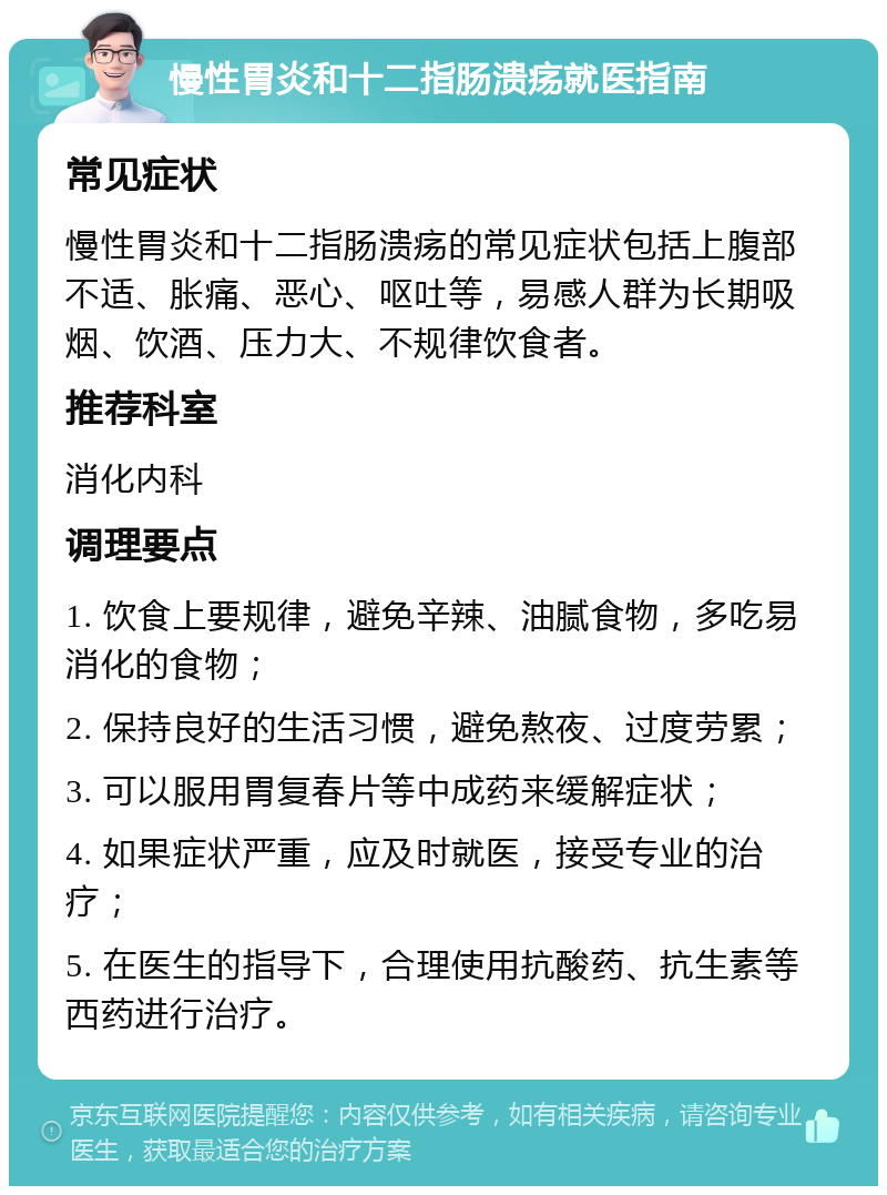 慢性胃炎和十二指肠溃疡就医指南 常见症状 慢性胃炎和十二指肠溃疡的常见症状包括上腹部不适、胀痛、恶心、呕吐等，易感人群为长期吸烟、饮酒、压力大、不规律饮食者。 推荐科室 消化内科 调理要点 1. 饮食上要规律，避免辛辣、油腻食物，多吃易消化的食物； 2. 保持良好的生活习惯，避免熬夜、过度劳累； 3. 可以服用胃复春片等中成药来缓解症状； 4. 如果症状严重，应及时就医，接受专业的治疗； 5. 在医生的指导下，合理使用抗酸药、抗生素等西药进行治疗。