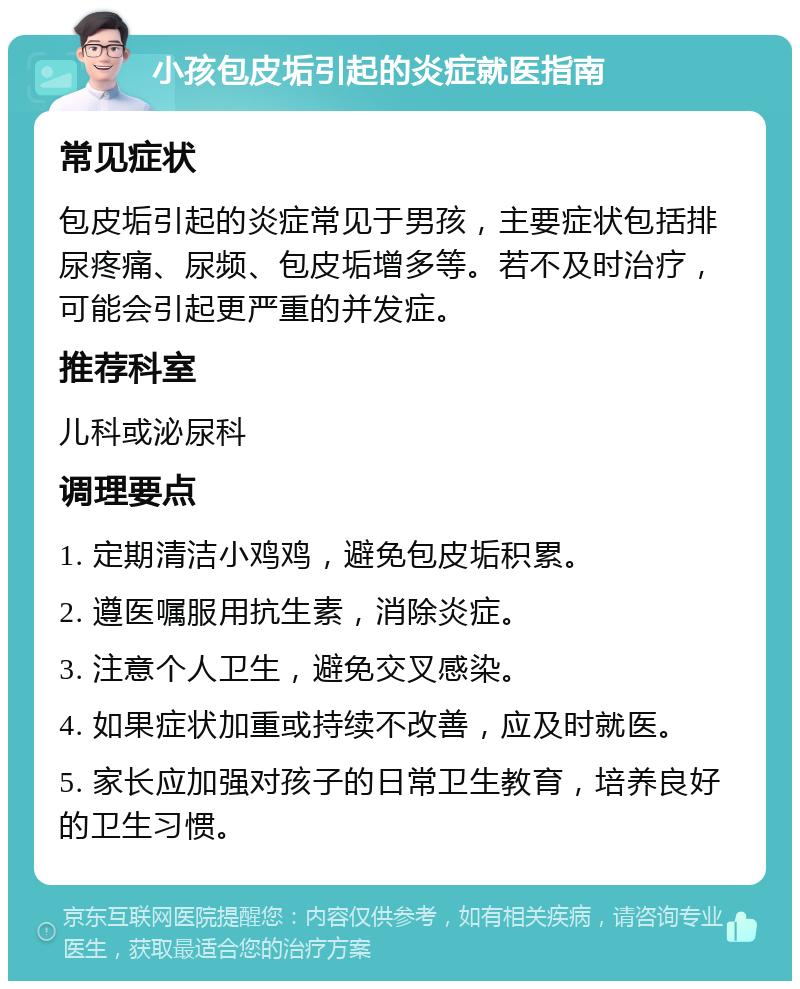 小孩包皮垢引起的炎症就医指南 常见症状 包皮垢引起的炎症常见于男孩，主要症状包括排尿疼痛、尿频、包皮垢增多等。若不及时治疗，可能会引起更严重的并发症。 推荐科室 儿科或泌尿科 调理要点 1. 定期清洁小鸡鸡，避免包皮垢积累。 2. 遵医嘱服用抗生素，消除炎症。 3. 注意个人卫生，避免交叉感染。 4. 如果症状加重或持续不改善，应及时就医。 5. 家长应加强对孩子的日常卫生教育，培养良好的卫生习惯。