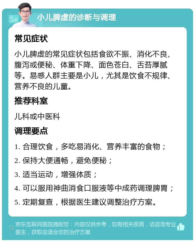 小儿脾虚的诊断与调理 常见症状 小儿脾虚的常见症状包括食欲不振、消化不良、腹泻或便秘、体重下降、面色苍白、舌苔厚腻等。易感人群主要是小儿，尤其是饮食不规律、营养不良的儿童。 推荐科室 儿科或中医科 调理要点 1. 合理饮食，多吃易消化、营养丰富的食物； 2. 保持大便通畅，避免便秘； 3. 适当运动，增强体质； 4. 可以服用神曲消食口服液等中成药调理脾胃； 5. 定期复查，根据医生建议调整治疗方案。