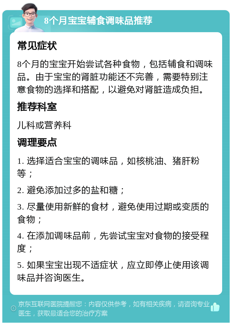 8个月宝宝辅食调味品推荐 常见症状 8个月的宝宝开始尝试各种食物，包括辅食和调味品。由于宝宝的肾脏功能还不完善，需要特别注意食物的选择和搭配，以避免对肾脏造成负担。 推荐科室 儿科或营养科 调理要点 1. 选择适合宝宝的调味品，如核桃油、猪肝粉等； 2. 避免添加过多的盐和糖； 3. 尽量使用新鲜的食材，避免使用过期或变质的食物； 4. 在添加调味品前，先尝试宝宝对食物的接受程度； 5. 如果宝宝出现不适症状，应立即停止使用该调味品并咨询医生。