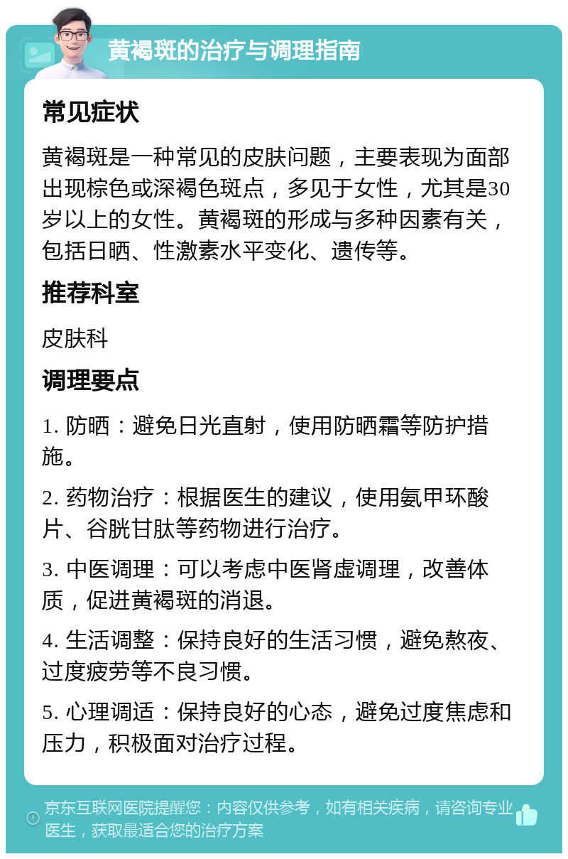 黄褐斑的治疗与调理指南 常见症状 黄褐斑是一种常见的皮肤问题，主要表现为面部出现棕色或深褐色斑点，多见于女性，尤其是30岁以上的女性。黄褐斑的形成与多种因素有关，包括日晒、性激素水平变化、遗传等。 推荐科室 皮肤科 调理要点 1. 防晒：避免日光直射，使用防晒霜等防护措施。 2. 药物治疗：根据医生的建议，使用氨甲环酸片、谷胱甘肽等药物进行治疗。 3. 中医调理：可以考虑中医肾虚调理，改善体质，促进黄褐斑的消退。 4. 生活调整：保持良好的生活习惯，避免熬夜、过度疲劳等不良习惯。 5. 心理调适：保持良好的心态，避免过度焦虑和压力，积极面对治疗过程。