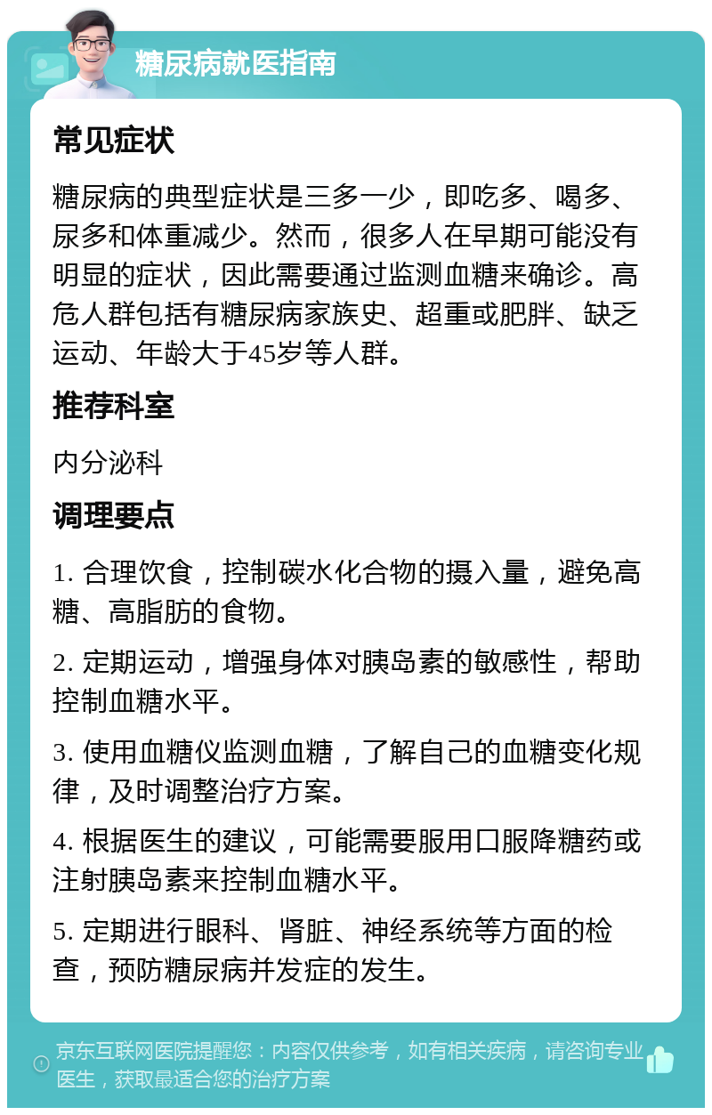 糖尿病就医指南 常见症状 糖尿病的典型症状是三多一少，即吃多、喝多、尿多和体重减少。然而，很多人在早期可能没有明显的症状，因此需要通过监测血糖来确诊。高危人群包括有糖尿病家族史、超重或肥胖、缺乏运动、年龄大于45岁等人群。 推荐科室 内分泌科 调理要点 1. 合理饮食，控制碳水化合物的摄入量，避免高糖、高脂肪的食物。 2. 定期运动，增强身体对胰岛素的敏感性，帮助控制血糖水平。 3. 使用血糖仪监测血糖，了解自己的血糖变化规律，及时调整治疗方案。 4. 根据医生的建议，可能需要服用口服降糖药或注射胰岛素来控制血糖水平。 5. 定期进行眼科、肾脏、神经系统等方面的检查，预防糖尿病并发症的发生。