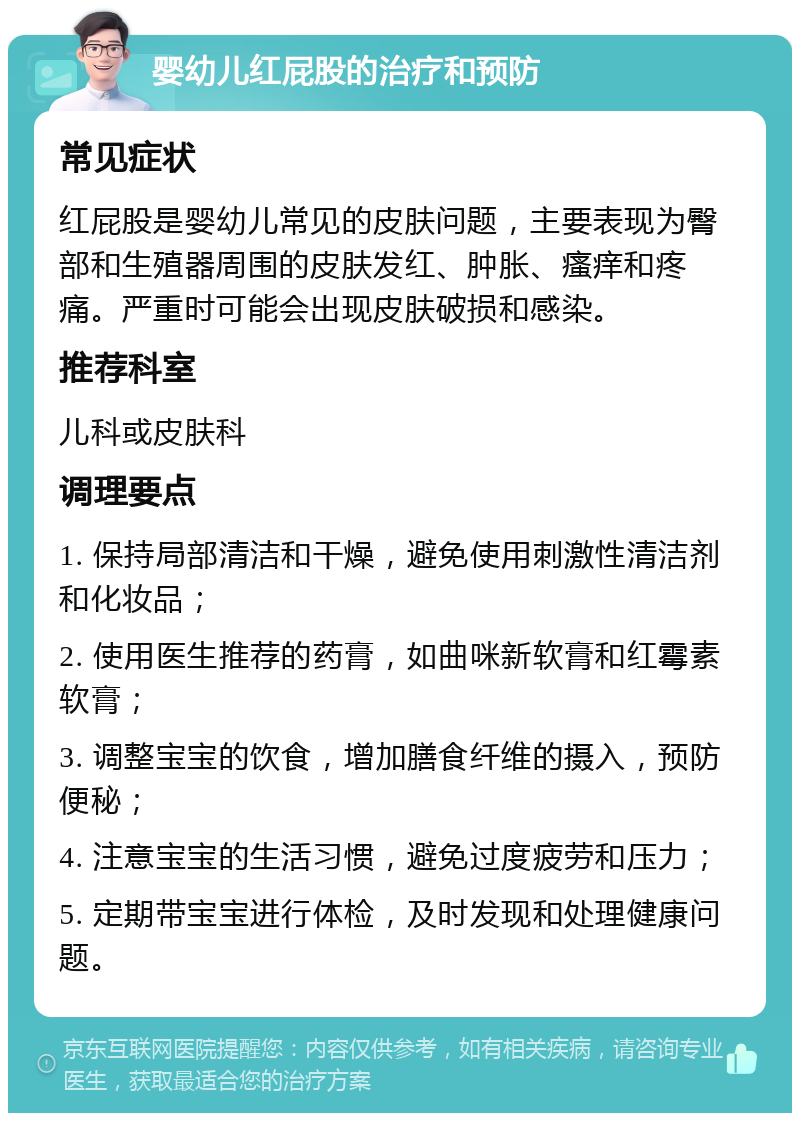 婴幼儿红屁股的治疗和预防 常见症状 红屁股是婴幼儿常见的皮肤问题，主要表现为臀部和生殖器周围的皮肤发红、肿胀、瘙痒和疼痛。严重时可能会出现皮肤破损和感染。 推荐科室 儿科或皮肤科 调理要点 1. 保持局部清洁和干燥，避免使用刺激性清洁剂和化妆品； 2. 使用医生推荐的药膏，如曲咪新软膏和红霉素软膏； 3. 调整宝宝的饮食，增加膳食纤维的摄入，预防便秘； 4. 注意宝宝的生活习惯，避免过度疲劳和压力； 5. 定期带宝宝进行体检，及时发现和处理健康问题。