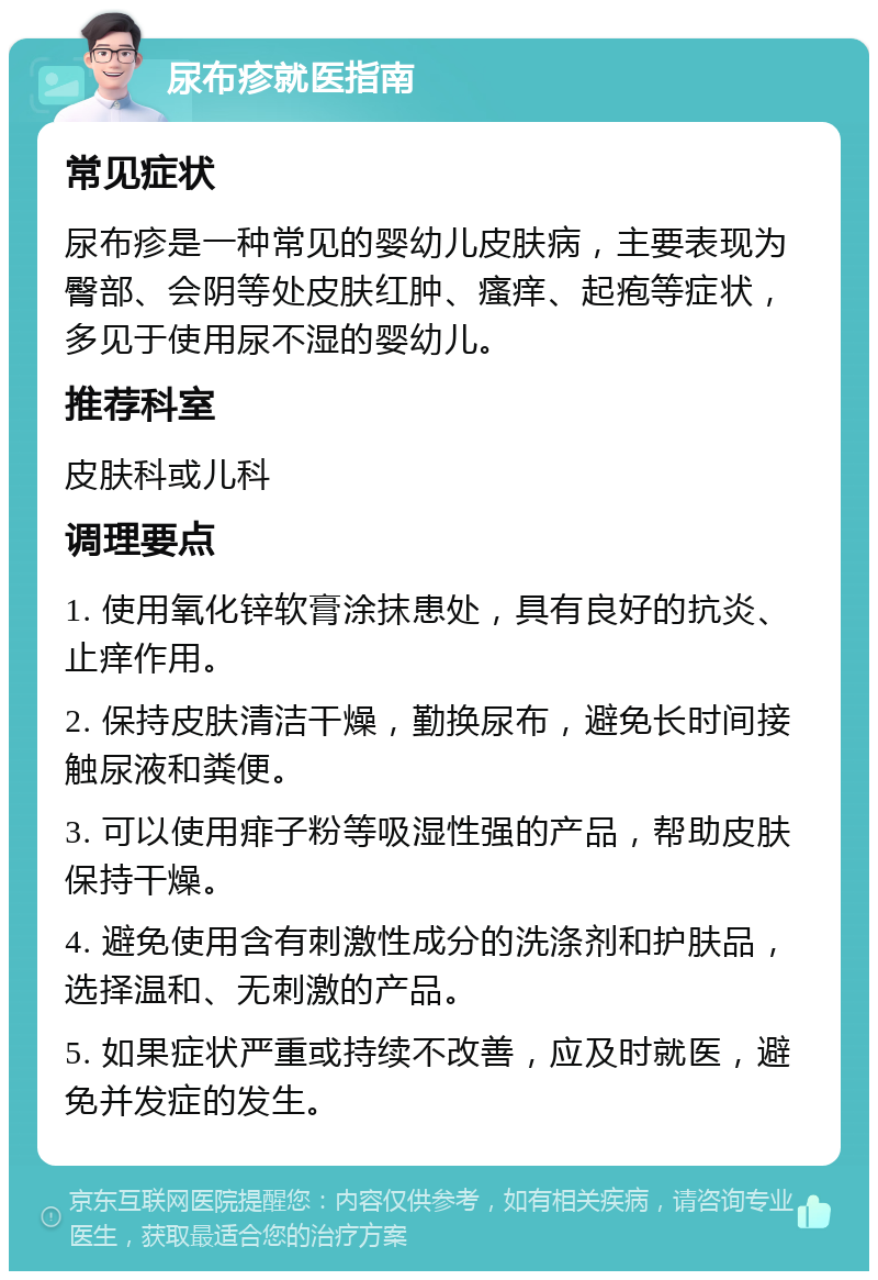 尿布疹就医指南 常见症状 尿布疹是一种常见的婴幼儿皮肤病，主要表现为臀部、会阴等处皮肤红肿、瘙痒、起疱等症状，多见于使用尿不湿的婴幼儿。 推荐科室 皮肤科或儿科 调理要点 1. 使用氧化锌软膏涂抹患处，具有良好的抗炎、止痒作用。 2. 保持皮肤清洁干燥，勤换尿布，避免长时间接触尿液和粪便。 3. 可以使用痱子粉等吸湿性强的产品，帮助皮肤保持干燥。 4. 避免使用含有刺激性成分的洗涤剂和护肤品，选择温和、无刺激的产品。 5. 如果症状严重或持续不改善，应及时就医，避免并发症的发生。