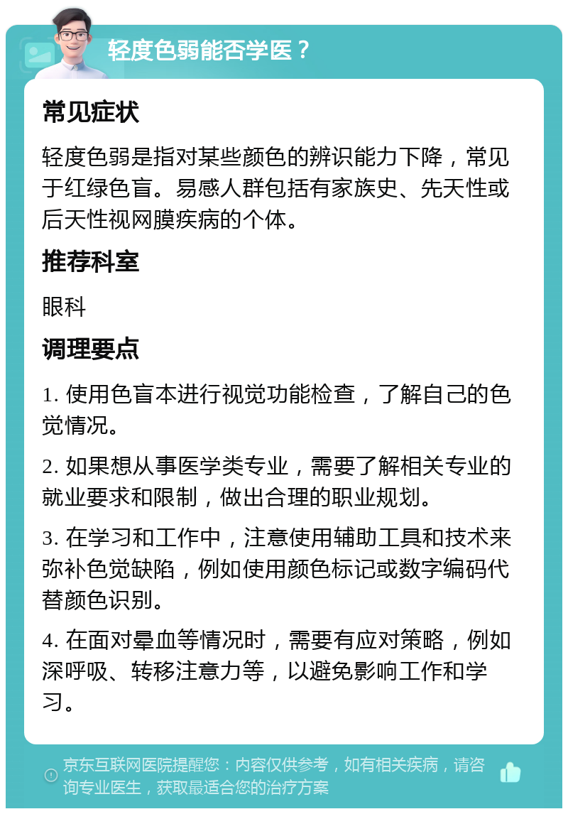 轻度色弱能否学医？ 常见症状 轻度色弱是指对某些颜色的辨识能力下降，常见于红绿色盲。易感人群包括有家族史、先天性或后天性视网膜疾病的个体。 推荐科室 眼科 调理要点 1. 使用色盲本进行视觉功能检查，了解自己的色觉情况。 2. 如果想从事医学类专业，需要了解相关专业的就业要求和限制，做出合理的职业规划。 3. 在学习和工作中，注意使用辅助工具和技术来弥补色觉缺陷，例如使用颜色标记或数字编码代替颜色识别。 4. 在面对晕血等情况时，需要有应对策略，例如深呼吸、转移注意力等，以避免影响工作和学习。