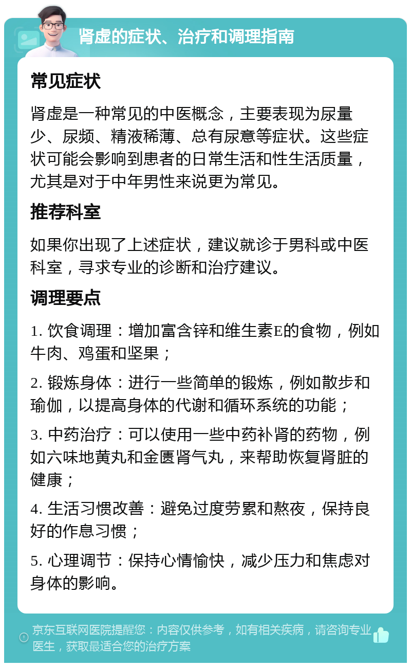 肾虚的症状、治疗和调理指南 常见症状 肾虚是一种常见的中医概念，主要表现为尿量少、尿频、精液稀薄、总有尿意等症状。这些症状可能会影响到患者的日常生活和性生活质量，尤其是对于中年男性来说更为常见。 推荐科室 如果你出现了上述症状，建议就诊于男科或中医科室，寻求专业的诊断和治疗建议。 调理要点 1. 饮食调理：增加富含锌和维生素E的食物，例如牛肉、鸡蛋和坚果； 2. 锻炼身体：进行一些简单的锻炼，例如散步和瑜伽，以提高身体的代谢和循环系统的功能； 3. 中药治疗：可以使用一些中药补肾的药物，例如六味地黄丸和金匮肾气丸，来帮助恢复肾脏的健康； 4. 生活习惯改善：避免过度劳累和熬夜，保持良好的作息习惯； 5. 心理调节：保持心情愉快，减少压力和焦虑对身体的影响。