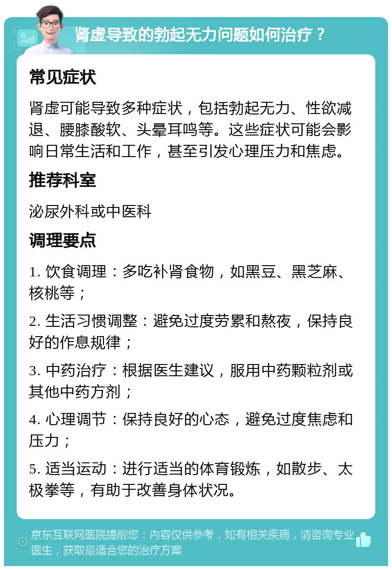 肾虚导致的勃起无力问题如何治疗？ 常见症状 肾虚可能导致多种症状，包括勃起无力、性欲减退、腰膝酸软、头晕耳鸣等。这些症状可能会影响日常生活和工作，甚至引发心理压力和焦虑。 推荐科室 泌尿外科或中医科 调理要点 1. 饮食调理：多吃补肾食物，如黑豆、黑芝麻、核桃等； 2. 生活习惯调整：避免过度劳累和熬夜，保持良好的作息规律； 3. 中药治疗：根据医生建议，服用中药颗粒剂或其他中药方剂； 4. 心理调节：保持良好的心态，避免过度焦虑和压力； 5. 适当运动：进行适当的体育锻炼，如散步、太极拳等，有助于改善身体状况。