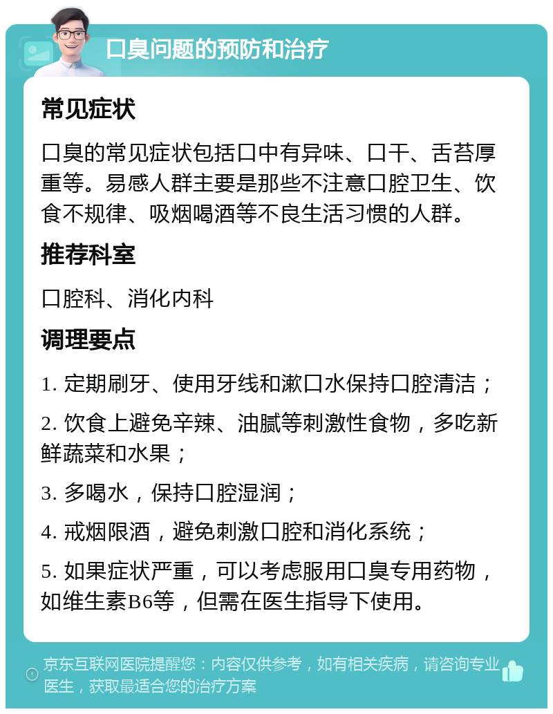 口臭问题的预防和治疗 常见症状 口臭的常见症状包括口中有异味、口干、舌苔厚重等。易感人群主要是那些不注意口腔卫生、饮食不规律、吸烟喝酒等不良生活习惯的人群。 推荐科室 口腔科、消化内科 调理要点 1. 定期刷牙、使用牙线和漱口水保持口腔清洁； 2. 饮食上避免辛辣、油腻等刺激性食物，多吃新鲜蔬菜和水果； 3. 多喝水，保持口腔湿润； 4. 戒烟限酒，避免刺激口腔和消化系统； 5. 如果症状严重，可以考虑服用口臭专用药物，如维生素B6等，但需在医生指导下使用。