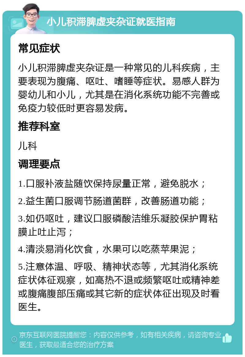 小儿积滞脾虚夹杂证就医指南 常见症状 小儿积滞脾虚夹杂证是一种常见的儿科疾病，主要表现为腹痛、呕吐、嗜睡等症状。易感人群为婴幼儿和小儿，尤其是在消化系统功能不完善或免疫力较低时更容易发病。 推荐科室 儿科 调理要点 1.口服补液盐随饮保持尿量正常，避免脱水； 2.益生菌口服调节肠道菌群，改善肠道功能； 3.如仍呕吐，建议口服磷酸洁维乐凝胶保护胃粘膜止吐止泻； 4.清淡易消化饮食，水果可以吃蒸苹果泥； 5.注意体温、呼吸、精神状态等，尤其消化系统症状体征观察，如高热不退或频繁呕吐或精神差或腹痛腹部压痛或其它新的症状体征出现及时看医生。