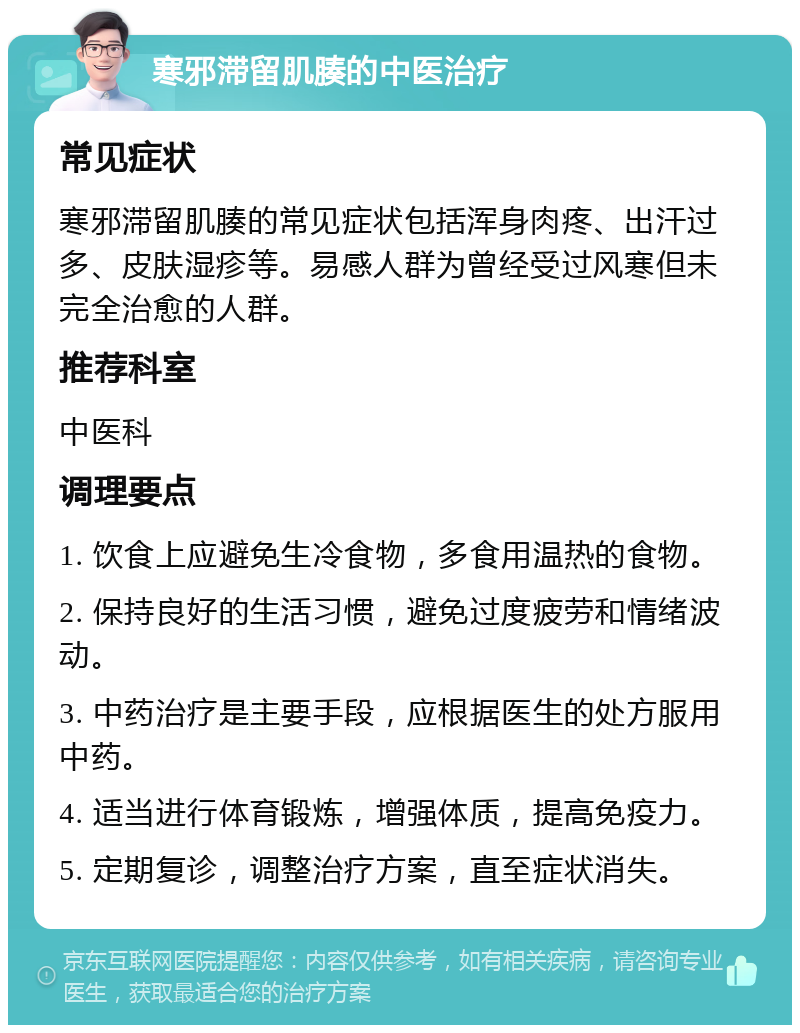 寒邪滞留肌腠的中医治疗 常见症状 寒邪滞留肌腠的常见症状包括浑身肉疼、出汗过多、皮肤湿疹等。易感人群为曾经受过风寒但未完全治愈的人群。 推荐科室 中医科 调理要点 1. 饮食上应避免生冷食物，多食用温热的食物。 2. 保持良好的生活习惯，避免过度疲劳和情绪波动。 3. 中药治疗是主要手段，应根据医生的处方服用中药。 4. 适当进行体育锻炼，增强体质，提高免疫力。 5. 定期复诊，调整治疗方案，直至症状消失。