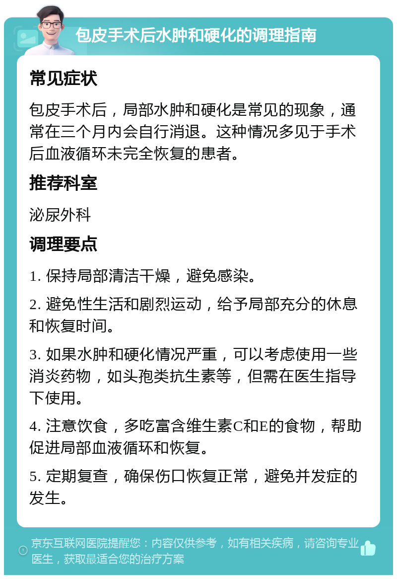 包皮手术后水肿和硬化的调理指南 常见症状 包皮手术后，局部水肿和硬化是常见的现象，通常在三个月内会自行消退。这种情况多见于手术后血液循环未完全恢复的患者。 推荐科室 泌尿外科 调理要点 1. 保持局部清洁干燥，避免感染。 2. 避免性生活和剧烈运动，给予局部充分的休息和恢复时间。 3. 如果水肿和硬化情况严重，可以考虑使用一些消炎药物，如头孢类抗生素等，但需在医生指导下使用。 4. 注意饮食，多吃富含维生素C和E的食物，帮助促进局部血液循环和恢复。 5. 定期复查，确保伤口恢复正常，避免并发症的发生。