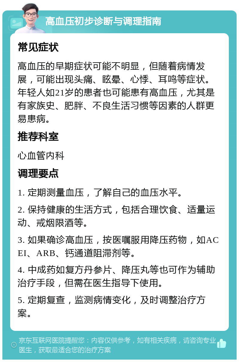 高血压初步诊断与调理指南 常见症状 高血压的早期症状可能不明显，但随着病情发展，可能出现头痛、眩晕、心悸、耳鸣等症状。年轻人如21岁的患者也可能患有高血压，尤其是有家族史、肥胖、不良生活习惯等因素的人群更易患病。 推荐科室 心血管内科 调理要点 1. 定期测量血压，了解自己的血压水平。 2. 保持健康的生活方式，包括合理饮食、适量运动、戒烟限酒等。 3. 如果确诊高血压，按医嘱服用降压药物，如ACEI、ARB、钙通道阻滞剂等。 4. 中成药如复方丹参片、降压丸等也可作为辅助治疗手段，但需在医生指导下使用。 5. 定期复查，监测病情变化，及时调整治疗方案。