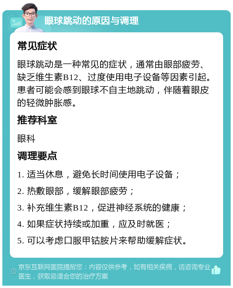 眼球跳动的原因与调理 常见症状 眼球跳动是一种常见的症状，通常由眼部疲劳、缺乏维生素B12、过度使用电子设备等因素引起。患者可能会感到眼球不自主地跳动，伴随着眼皮的轻微肿胀感。 推荐科室 眼科 调理要点 1. 适当休息，避免长时间使用电子设备； 2. 热敷眼部，缓解眼部疲劳； 3. 补充维生素B12，促进神经系统的健康； 4. 如果症状持续或加重，应及时就医； 5. 可以考虑口服甲钴胺片来帮助缓解症状。