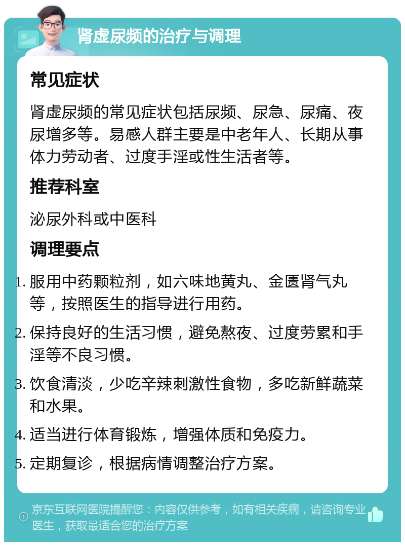 肾虚尿频的治疗与调理 常见症状 肾虚尿频的常见症状包括尿频、尿急、尿痛、夜尿增多等。易感人群主要是中老年人、长期从事体力劳动者、过度手淫或性生活者等。 推荐科室 泌尿外科或中医科 调理要点 服用中药颗粒剂，如六味地黄丸、金匮肾气丸等，按照医生的指导进行用药。 保持良好的生活习惯，避免熬夜、过度劳累和手淫等不良习惯。 饮食清淡，少吃辛辣刺激性食物，多吃新鲜蔬菜和水果。 适当进行体育锻炼，增强体质和免疫力。 定期复诊，根据病情调整治疗方案。