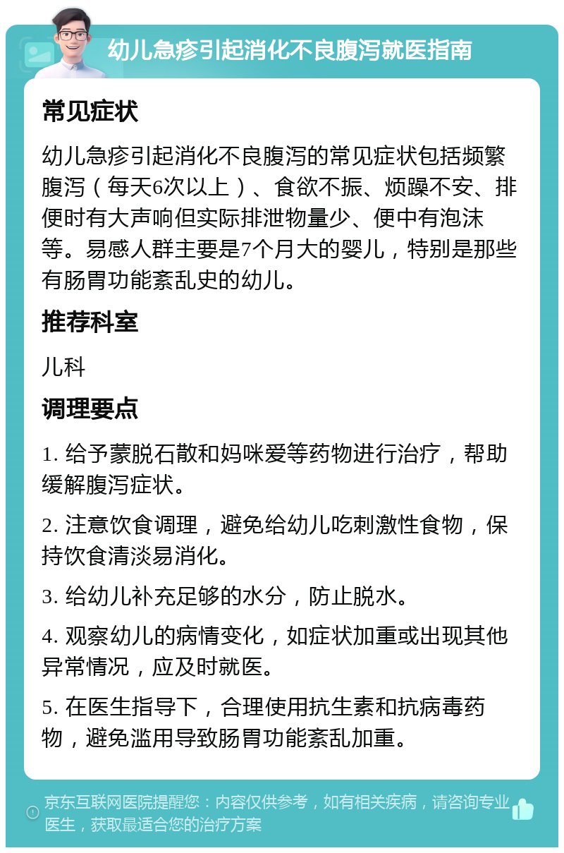 幼儿急疹引起消化不良腹泻就医指南 常见症状 幼儿急疹引起消化不良腹泻的常见症状包括频繁腹泻（每天6次以上）、食欲不振、烦躁不安、排便时有大声响但实际排泄物量少、便中有泡沫等。易感人群主要是7个月大的婴儿，特别是那些有肠胃功能紊乱史的幼儿。 推荐科室 儿科 调理要点 1. 给予蒙脱石散和妈咪爱等药物进行治疗，帮助缓解腹泻症状。 2. 注意饮食调理，避免给幼儿吃刺激性食物，保持饮食清淡易消化。 3. 给幼儿补充足够的水分，防止脱水。 4. 观察幼儿的病情变化，如症状加重或出现其他异常情况，应及时就医。 5. 在医生指导下，合理使用抗生素和抗病毒药物，避免滥用导致肠胃功能紊乱加重。