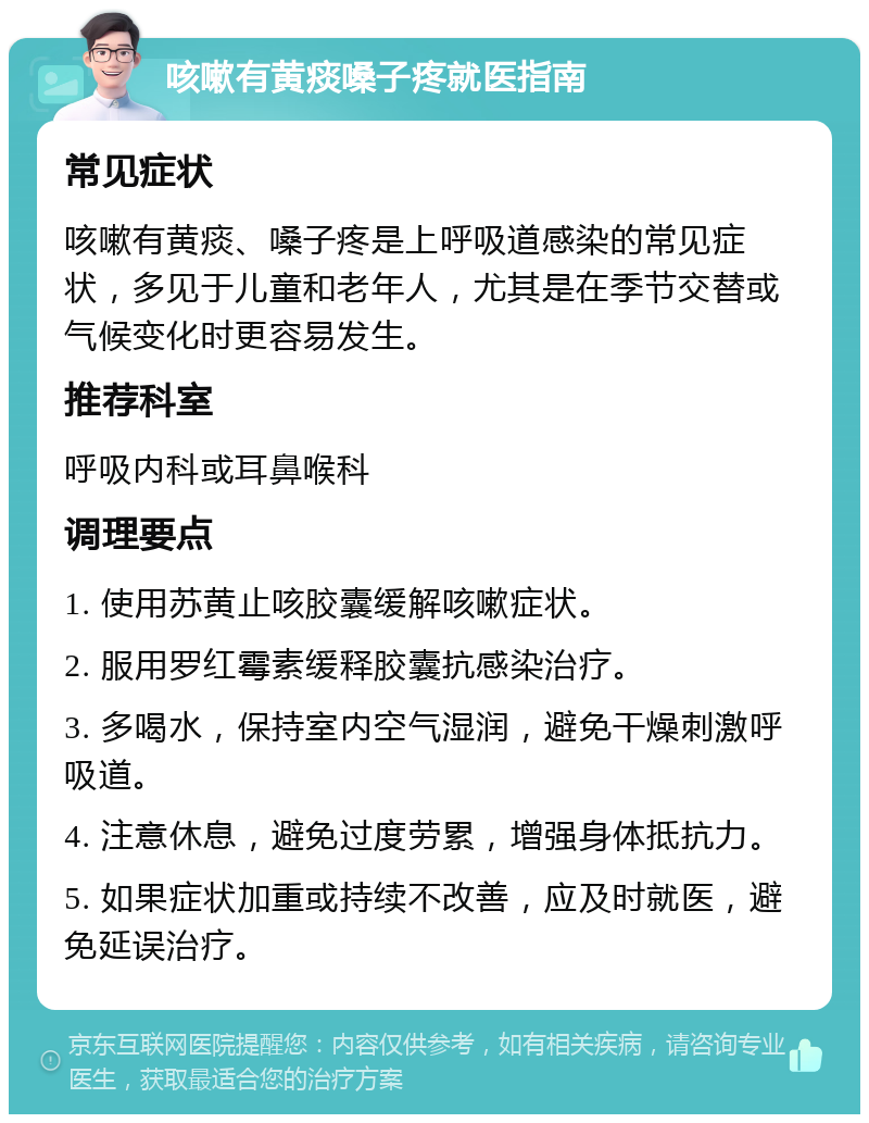 咳嗽有黄痰嗓子疼就医指南 常见症状 咳嗽有黄痰、嗓子疼是上呼吸道感染的常见症状，多见于儿童和老年人，尤其是在季节交替或气候变化时更容易发生。 推荐科室 呼吸内科或耳鼻喉科 调理要点 1. 使用苏黄止咳胶囊缓解咳嗽症状。 2. 服用罗红霉素缓释胶囊抗感染治疗。 3. 多喝水，保持室内空气湿润，避免干燥刺激呼吸道。 4. 注意休息，避免过度劳累，增强身体抵抗力。 5. 如果症状加重或持续不改善，应及时就医，避免延误治疗。