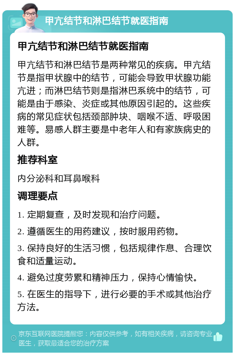 甲亢结节和淋巴结节就医指南 甲亢结节和淋巴结节就医指南 甲亢结节和淋巴结节是两种常见的疾病。甲亢结节是指甲状腺中的结节，可能会导致甲状腺功能亢进；而淋巴结节则是指淋巴系统中的结节，可能是由于感染、炎症或其他原因引起的。这些疾病的常见症状包括颈部肿块、咽喉不适、呼吸困难等。易感人群主要是中老年人和有家族病史的人群。 推荐科室 内分泌科和耳鼻喉科 调理要点 1. 定期复查，及时发现和治疗问题。 2. 遵循医生的用药建议，按时服用药物。 3. 保持良好的生活习惯，包括规律作息、合理饮食和适量运动。 4. 避免过度劳累和精神压力，保持心情愉快。 5. 在医生的指导下，进行必要的手术或其他治疗方法。