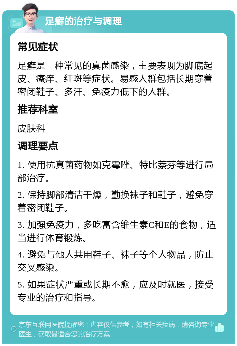 足癣的治疗与调理 常见症状 足癣是一种常见的真菌感染，主要表现为脚底起皮、瘙痒、红斑等症状。易感人群包括长期穿着密闭鞋子、多汗、免疫力低下的人群。 推荐科室 皮肤科 调理要点 1. 使用抗真菌药物如克霉唑、特比萘芬等进行局部治疗。 2. 保持脚部清洁干燥，勤换袜子和鞋子，避免穿着密闭鞋子。 3. 加强免疫力，多吃富含维生素C和E的食物，适当进行体育锻炼。 4. 避免与他人共用鞋子、袜子等个人物品，防止交叉感染。 5. 如果症状严重或长期不愈，应及时就医，接受专业的治疗和指导。