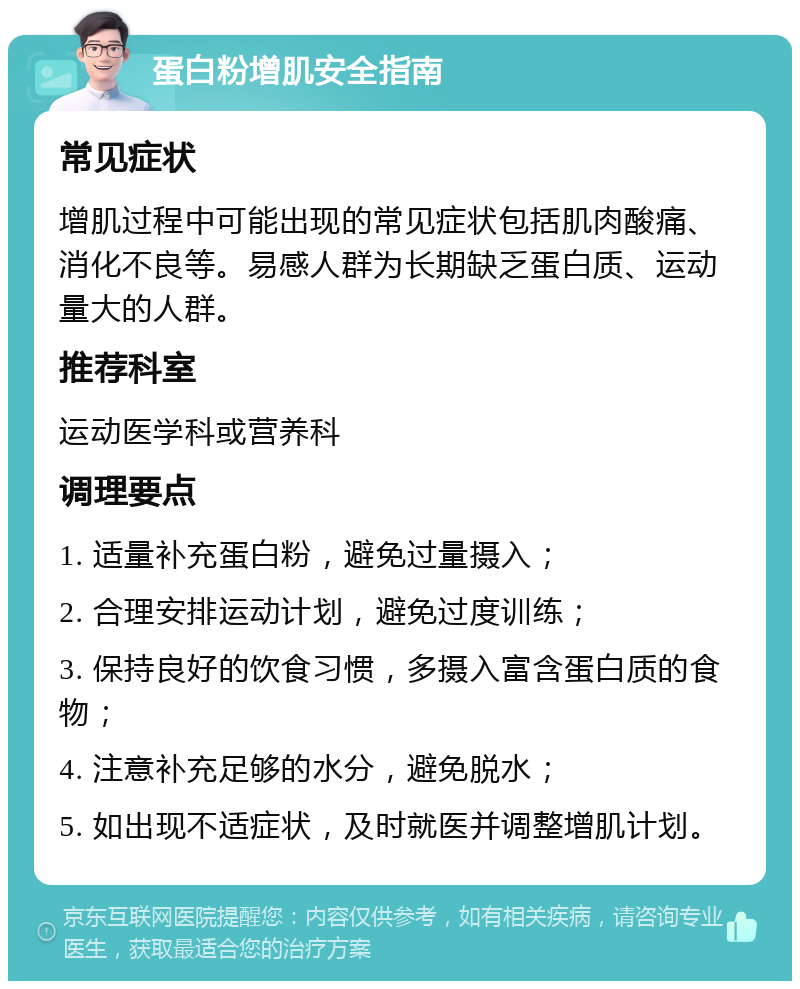 蛋白粉增肌安全指南 常见症状 增肌过程中可能出现的常见症状包括肌肉酸痛、消化不良等。易感人群为长期缺乏蛋白质、运动量大的人群。 推荐科室 运动医学科或营养科 调理要点 1. 适量补充蛋白粉，避免过量摄入； 2. 合理安排运动计划，避免过度训练； 3. 保持良好的饮食习惯，多摄入富含蛋白质的食物； 4. 注意补充足够的水分，避免脱水； 5. 如出现不适症状，及时就医并调整增肌计划。