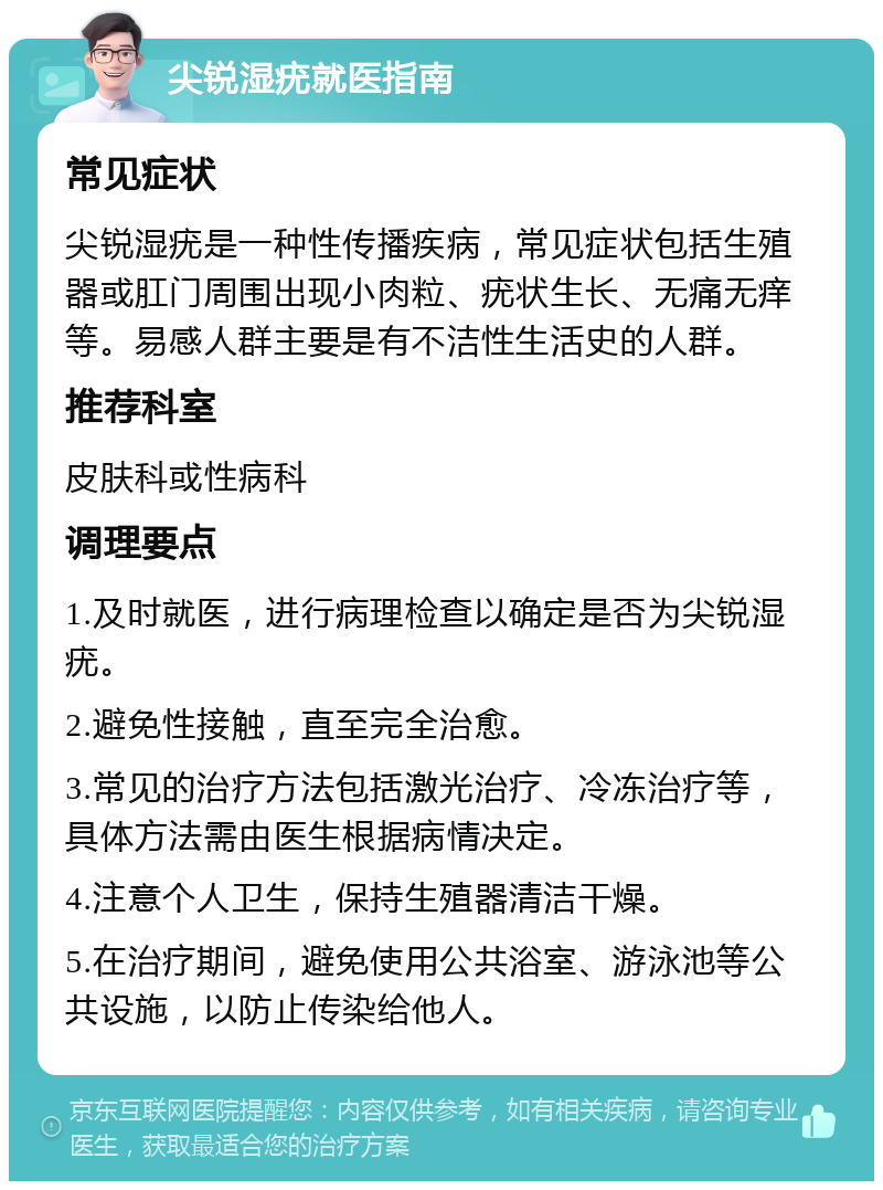 尖锐湿疣就医指南 常见症状 尖锐湿疣是一种性传播疾病，常见症状包括生殖器或肛门周围出现小肉粒、疣状生长、无痛无痒等。易感人群主要是有不洁性生活史的人群。 推荐科室 皮肤科或性病科 调理要点 1.及时就医，进行病理检查以确定是否为尖锐湿疣。 2.避免性接触，直至完全治愈。 3.常见的治疗方法包括激光治疗、冷冻治疗等，具体方法需由医生根据病情决定。 4.注意个人卫生，保持生殖器清洁干燥。 5.在治疗期间，避免使用公共浴室、游泳池等公共设施，以防止传染给他人。