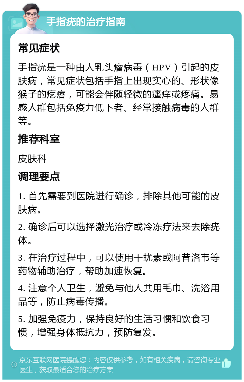 手指疣的治疗指南 常见症状 手指疣是一种由人乳头瘤病毒（HPV）引起的皮肤病，常见症状包括手指上出现实心的、形状像猴子的疙瘩，可能会伴随轻微的瘙痒或疼痛。易感人群包括免疫力低下者、经常接触病毒的人群等。 推荐科室 皮肤科 调理要点 1. 首先需要到医院进行确诊，排除其他可能的皮肤病。 2. 确诊后可以选择激光治疗或冷冻疗法来去除疣体。 3. 在治疗过程中，可以使用干扰素或阿昔洛韦等药物辅助治疗，帮助加速恢复。 4. 注意个人卫生，避免与他人共用毛巾、洗浴用品等，防止病毒传播。 5. 加强免疫力，保持良好的生活习惯和饮食习惯，增强身体抵抗力，预防复发。