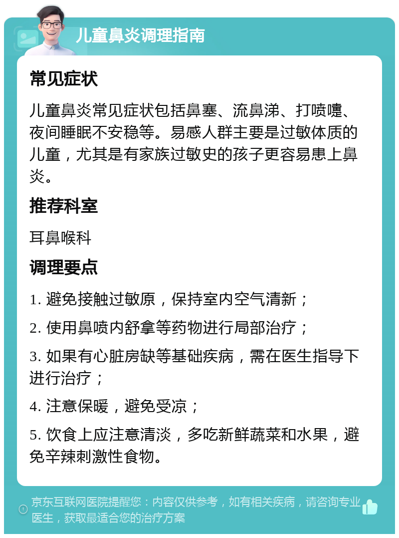 儿童鼻炎调理指南 常见症状 儿童鼻炎常见症状包括鼻塞、流鼻涕、打喷嚏、夜间睡眠不安稳等。易感人群主要是过敏体质的儿童，尤其是有家族过敏史的孩子更容易患上鼻炎。 推荐科室 耳鼻喉科 调理要点 1. 避免接触过敏原，保持室内空气清新； 2. 使用鼻喷内舒拿等药物进行局部治疗； 3. 如果有心脏房缺等基础疾病，需在医生指导下进行治疗； 4. 注意保暖，避免受凉； 5. 饮食上应注意清淡，多吃新鲜蔬菜和水果，避免辛辣刺激性食物。