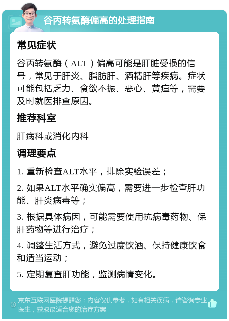 谷丙转氨酶偏高的处理指南 常见症状 谷丙转氨酶（ALT）偏高可能是肝脏受损的信号，常见于肝炎、脂肪肝、酒精肝等疾病。症状可能包括乏力、食欲不振、恶心、黄疸等，需要及时就医排查原因。 推荐科室 肝病科或消化内科 调理要点 1. 重新检查ALT水平，排除实验误差； 2. 如果ALT水平确实偏高，需要进一步检查肝功能、肝炎病毒等； 3. 根据具体病因，可能需要使用抗病毒药物、保肝药物等进行治疗； 4. 调整生活方式，避免过度饮酒、保持健康饮食和适当运动； 5. 定期复查肝功能，监测病情变化。