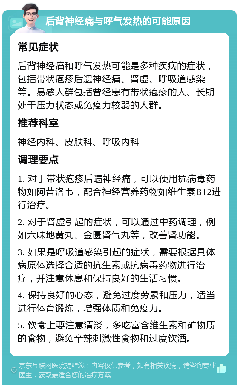 后背神经痛与呼气发热的可能原因 常见症状 后背神经痛和呼气发热可能是多种疾病的症状，包括带状疱疹后遗神经痛、肾虚、呼吸道感染等。易感人群包括曾经患有带状疱疹的人、长期处于压力状态或免疫力较弱的人群。 推荐科室 神经内科、皮肤科、呼吸内科 调理要点 1. 对于带状疱疹后遗神经痛，可以使用抗病毒药物如阿昔洛韦，配合神经营养药物如维生素B12进行治疗。 2. 对于肾虚引起的症状，可以通过中药调理，例如六味地黄丸、金匮肾气丸等，改善肾功能。 3. 如果是呼吸道感染引起的症状，需要根据具体病原体选择合适的抗生素或抗病毒药物进行治疗，并注意休息和保持良好的生活习惯。 4. 保持良好的心态，避免过度劳累和压力，适当进行体育锻炼，增强体质和免疫力。 5. 饮食上要注意清淡，多吃富含维生素和矿物质的食物，避免辛辣刺激性食物和过度饮酒。