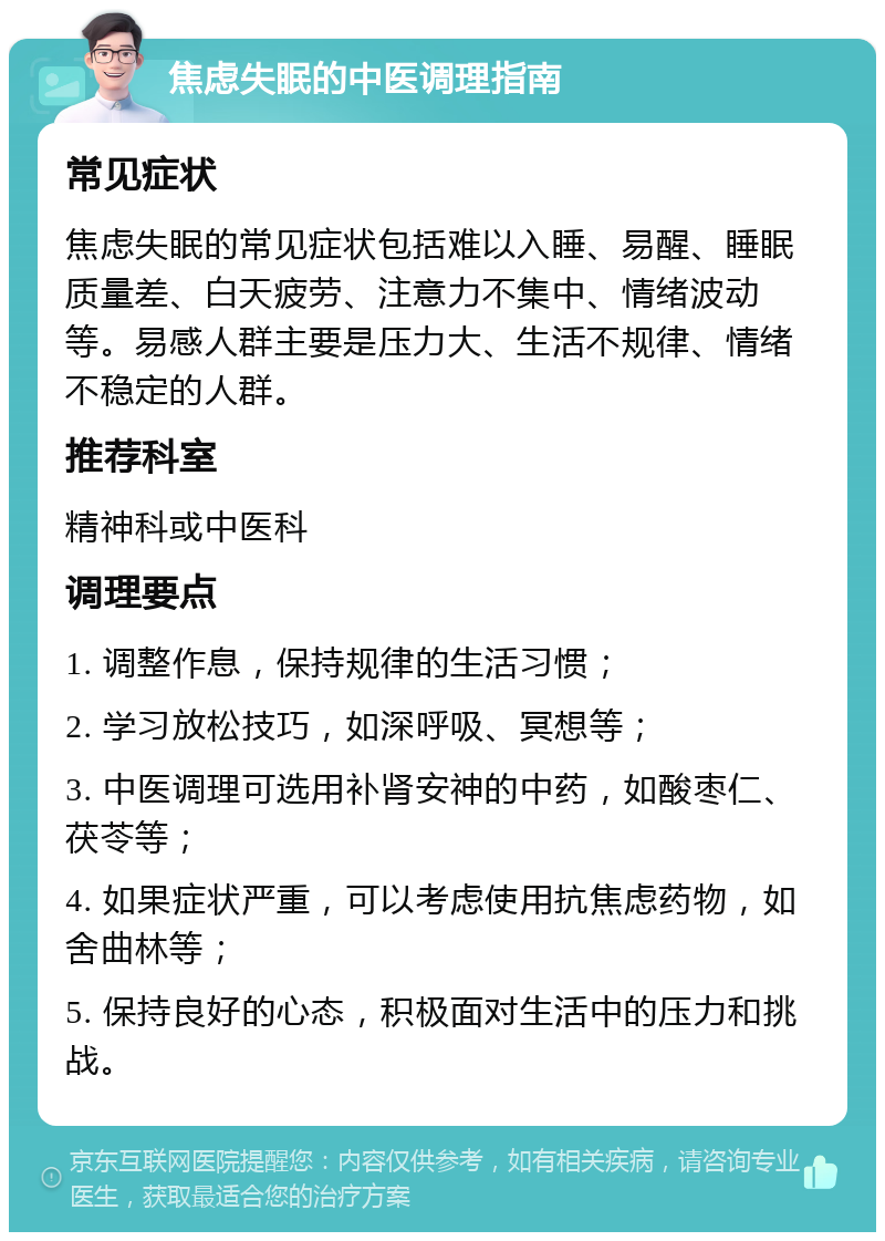 焦虑失眠的中医调理指南 常见症状 焦虑失眠的常见症状包括难以入睡、易醒、睡眠质量差、白天疲劳、注意力不集中、情绪波动等。易感人群主要是压力大、生活不规律、情绪不稳定的人群。 推荐科室 精神科或中医科 调理要点 1. 调整作息，保持规律的生活习惯； 2. 学习放松技巧，如深呼吸、冥想等； 3. 中医调理可选用补肾安神的中药，如酸枣仁、茯苓等； 4. 如果症状严重，可以考虑使用抗焦虑药物，如舍曲林等； 5. 保持良好的心态，积极面对生活中的压力和挑战。