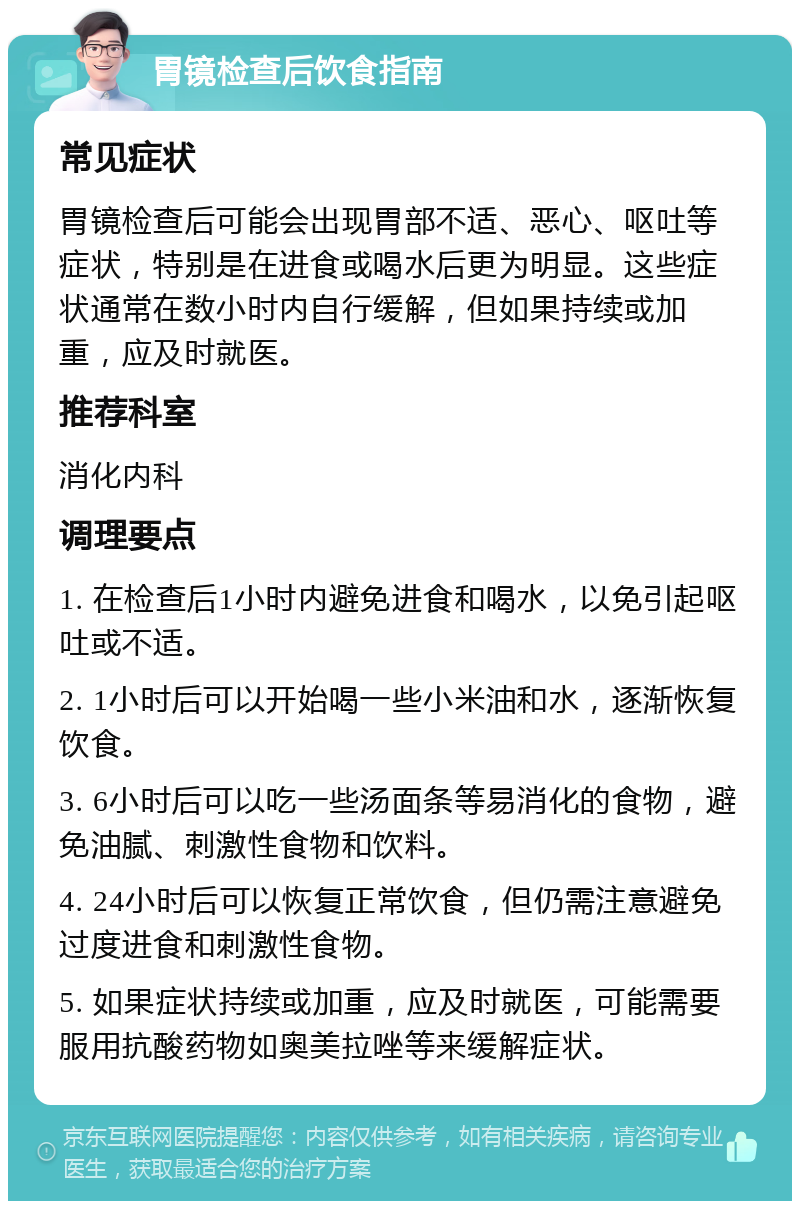 胃镜检查后饮食指南 常见症状 胃镜检查后可能会出现胃部不适、恶心、呕吐等症状，特别是在进食或喝水后更为明显。这些症状通常在数小时内自行缓解，但如果持续或加重，应及时就医。 推荐科室 消化内科 调理要点 1. 在检查后1小时内避免进食和喝水，以免引起呕吐或不适。 2. 1小时后可以开始喝一些小米油和水，逐渐恢复饮食。 3. 6小时后可以吃一些汤面条等易消化的食物，避免油腻、刺激性食物和饮料。 4. 24小时后可以恢复正常饮食，但仍需注意避免过度进食和刺激性食物。 5. 如果症状持续或加重，应及时就医，可能需要服用抗酸药物如奥美拉唑等来缓解症状。