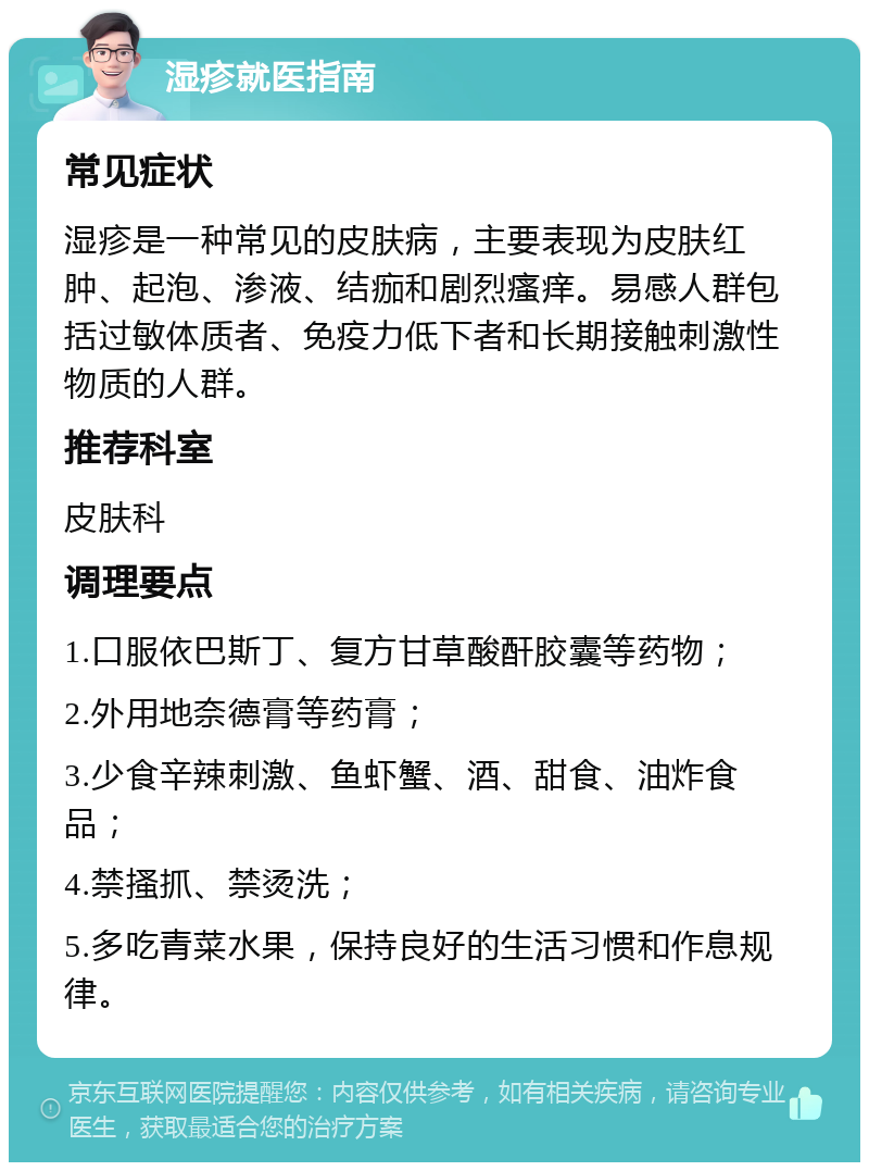 湿疹就医指南 常见症状 湿疹是一种常见的皮肤病，主要表现为皮肤红肿、起泡、渗液、结痂和剧烈瘙痒。易感人群包括过敏体质者、免疫力低下者和长期接触刺激性物质的人群。 推荐科室 皮肤科 调理要点 1.口服依巴斯丁、复方甘草酸酐胶囊等药物； 2.外用地奈德膏等药膏； 3.少食辛辣刺激、鱼虾蟹、酒、甜食、油炸食品； 4.禁搔抓、禁烫洗； 5.多吃青菜水果，保持良好的生活习惯和作息规律。