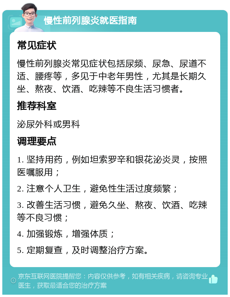 慢性前列腺炎就医指南 常见症状 慢性前列腺炎常见症状包括尿频、尿急、尿道不适、腰疼等，多见于中老年男性，尤其是长期久坐、熬夜、饮酒、吃辣等不良生活习惯者。 推荐科室 泌尿外科或男科 调理要点 1. 坚持用药，例如坦索罗辛和银花泌炎灵，按照医嘱服用； 2. 注意个人卫生，避免性生活过度频繁； 3. 改善生活习惯，避免久坐、熬夜、饮酒、吃辣等不良习惯； 4. 加强锻炼，增强体质； 5. 定期复查，及时调整治疗方案。