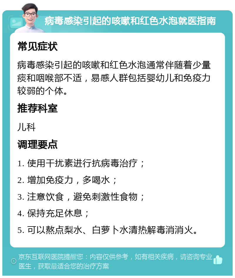 病毒感染引起的咳嗽和红色水泡就医指南 常见症状 病毒感染引起的咳嗽和红色水泡通常伴随着少量痰和咽喉部不适，易感人群包括婴幼儿和免疫力较弱的个体。 推荐科室 儿科 调理要点 1. 使用干扰素进行抗病毒治疗； 2. 增加免疫力，多喝水； 3. 注意饮食，避免刺激性食物； 4. 保持充足休息； 5. 可以熬点梨水、白萝卜水清热解毒消消火。