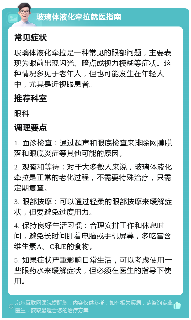 玻璃体液化牵拉就医指南 常见症状 玻璃体液化牵拉是一种常见的眼部问题，主要表现为眼前出现闪光、暗点或视力模糊等症状。这种情况多见于老年人，但也可能发生在年轻人中，尤其是近视眼患者。 推荐科室 眼科 调理要点 1. 面诊检查：通过超声和眼底检查来排除网膜脱落和眼底炎症等其他可能的原因。 2. 观察和等待：对于大多数人来说，玻璃体液化牵拉是正常的老化过程，不需要特殊治疗，只需定期复查。 3. 眼部按摩：可以通过轻柔的眼部按摩来缓解症状，但要避免过度用力。 4. 保持良好生活习惯：合理安排工作和休息时间，避免长时间盯着电脑或手机屏幕，多吃富含维生素A、C和E的食物。 5. 如果症状严重影响日常生活，可以考虑使用一些眼药水来缓解症状，但必须在医生的指导下使用。