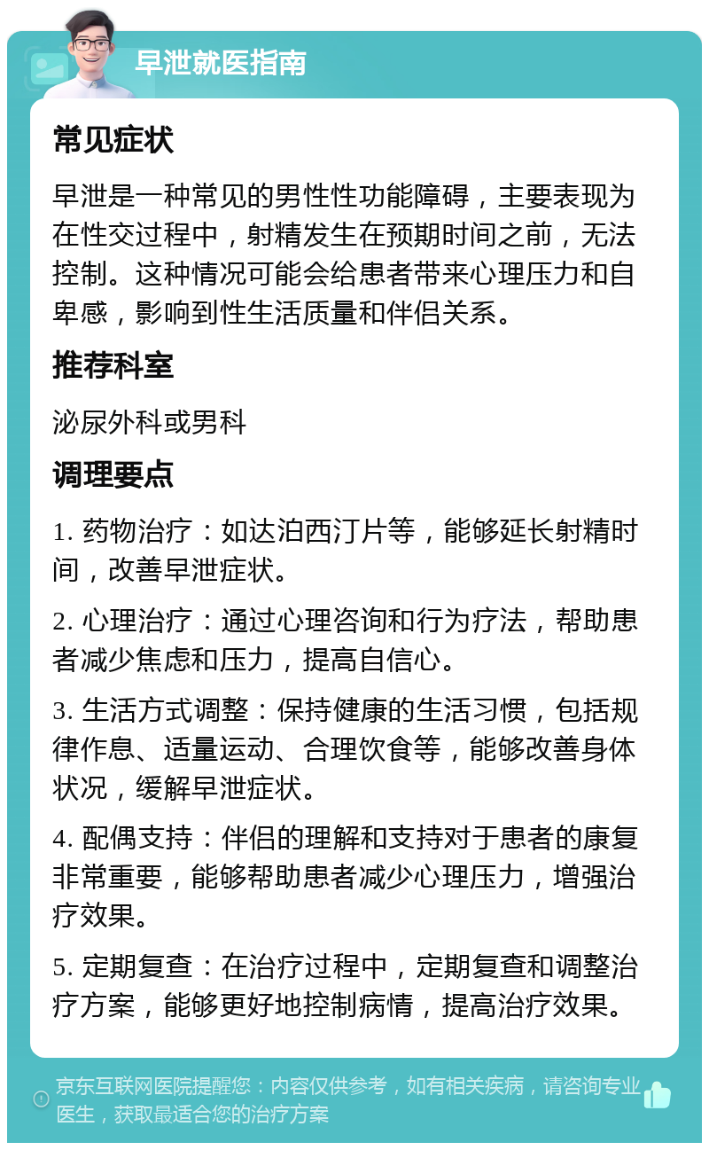 早泄就医指南 常见症状 早泄是一种常见的男性性功能障碍，主要表现为在性交过程中，射精发生在预期时间之前，无法控制。这种情况可能会给患者带来心理压力和自卑感，影响到性生活质量和伴侣关系。 推荐科室 泌尿外科或男科 调理要点 1. 药物治疗：如达泊西汀片等，能够延长射精时间，改善早泄症状。 2. 心理治疗：通过心理咨询和行为疗法，帮助患者减少焦虑和压力，提高自信心。 3. 生活方式调整：保持健康的生活习惯，包括规律作息、适量运动、合理饮食等，能够改善身体状况，缓解早泄症状。 4. 配偶支持：伴侣的理解和支持对于患者的康复非常重要，能够帮助患者减少心理压力，增强治疗效果。 5. 定期复查：在治疗过程中，定期复查和调整治疗方案，能够更好地控制病情，提高治疗效果。