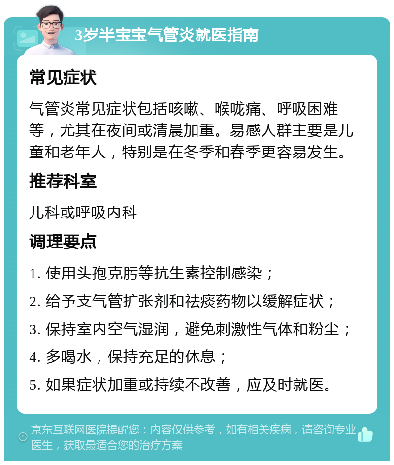 3岁半宝宝气管炎就医指南 常见症状 气管炎常见症状包括咳嗽、喉咙痛、呼吸困难等，尤其在夜间或清晨加重。易感人群主要是儿童和老年人，特别是在冬季和春季更容易发生。 推荐科室 儿科或呼吸内科 调理要点 1. 使用头孢克肟等抗生素控制感染； 2. 给予支气管扩张剂和祛痰药物以缓解症状； 3. 保持室内空气湿润，避免刺激性气体和粉尘； 4. 多喝水，保持充足的休息； 5. 如果症状加重或持续不改善，应及时就医。