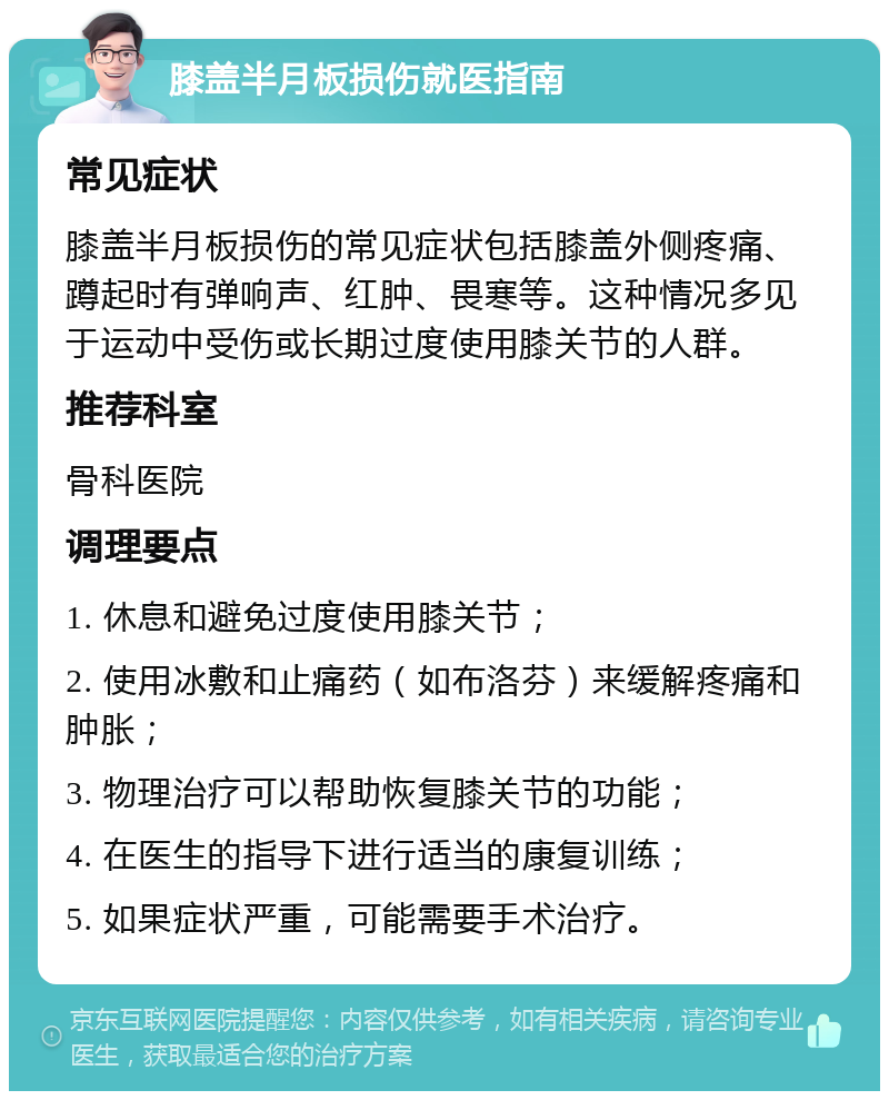 膝盖半月板损伤就医指南 常见症状 膝盖半月板损伤的常见症状包括膝盖外侧疼痛、蹲起时有弹响声、红肿、畏寒等。这种情况多见于运动中受伤或长期过度使用膝关节的人群。 推荐科室 骨科医院 调理要点 1. 休息和避免过度使用膝关节； 2. 使用冰敷和止痛药（如布洛芬）来缓解疼痛和肿胀； 3. 物理治疗可以帮助恢复膝关节的功能； 4. 在医生的指导下进行适当的康复训练； 5. 如果症状严重，可能需要手术治疗。