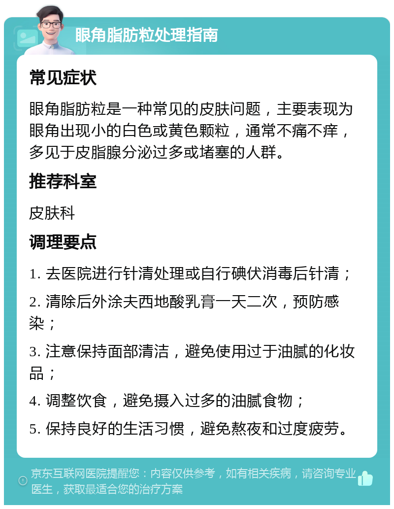 眼角脂肪粒处理指南 常见症状 眼角脂肪粒是一种常见的皮肤问题，主要表现为眼角出现小的白色或黄色颗粒，通常不痛不痒，多见于皮脂腺分泌过多或堵塞的人群。 推荐科室 皮肤科 调理要点 1. 去医院进行针清处理或自行碘伏消毒后针清； 2. 清除后外涂夫西地酸乳膏一天二次，预防感染； 3. 注意保持面部清洁，避免使用过于油腻的化妆品； 4. 调整饮食，避免摄入过多的油腻食物； 5. 保持良好的生活习惯，避免熬夜和过度疲劳。