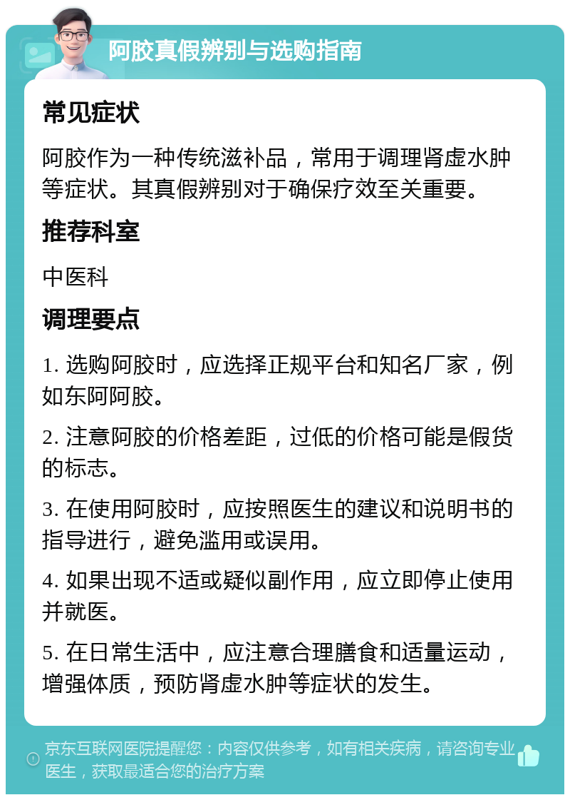 阿胶真假辨别与选购指南 常见症状 阿胶作为一种传统滋补品，常用于调理肾虚水肿等症状。其真假辨别对于确保疗效至关重要。 推荐科室 中医科 调理要点 1. 选购阿胶时，应选择正规平台和知名厂家，例如东阿阿胶。 2. 注意阿胶的价格差距，过低的价格可能是假货的标志。 3. 在使用阿胶时，应按照医生的建议和说明书的指导进行，避免滥用或误用。 4. 如果出现不适或疑似副作用，应立即停止使用并就医。 5. 在日常生活中，应注意合理膳食和适量运动，增强体质，预防肾虚水肿等症状的发生。