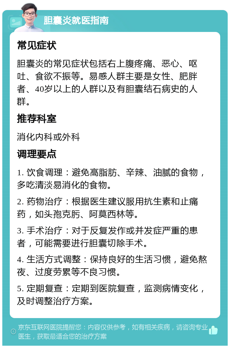 胆囊炎就医指南 常见症状 胆囊炎的常见症状包括右上腹疼痛、恶心、呕吐、食欲不振等。易感人群主要是女性、肥胖者、40岁以上的人群以及有胆囊结石病史的人群。 推荐科室 消化内科或外科 调理要点 1. 饮食调理：避免高脂肪、辛辣、油腻的食物，多吃清淡易消化的食物。 2. 药物治疗：根据医生建议服用抗生素和止痛药，如头孢克肟、阿莫西林等。 3. 手术治疗：对于反复发作或并发症严重的患者，可能需要进行胆囊切除手术。 4. 生活方式调整：保持良好的生活习惯，避免熬夜、过度劳累等不良习惯。 5. 定期复查：定期到医院复查，监测病情变化，及时调整治疗方案。