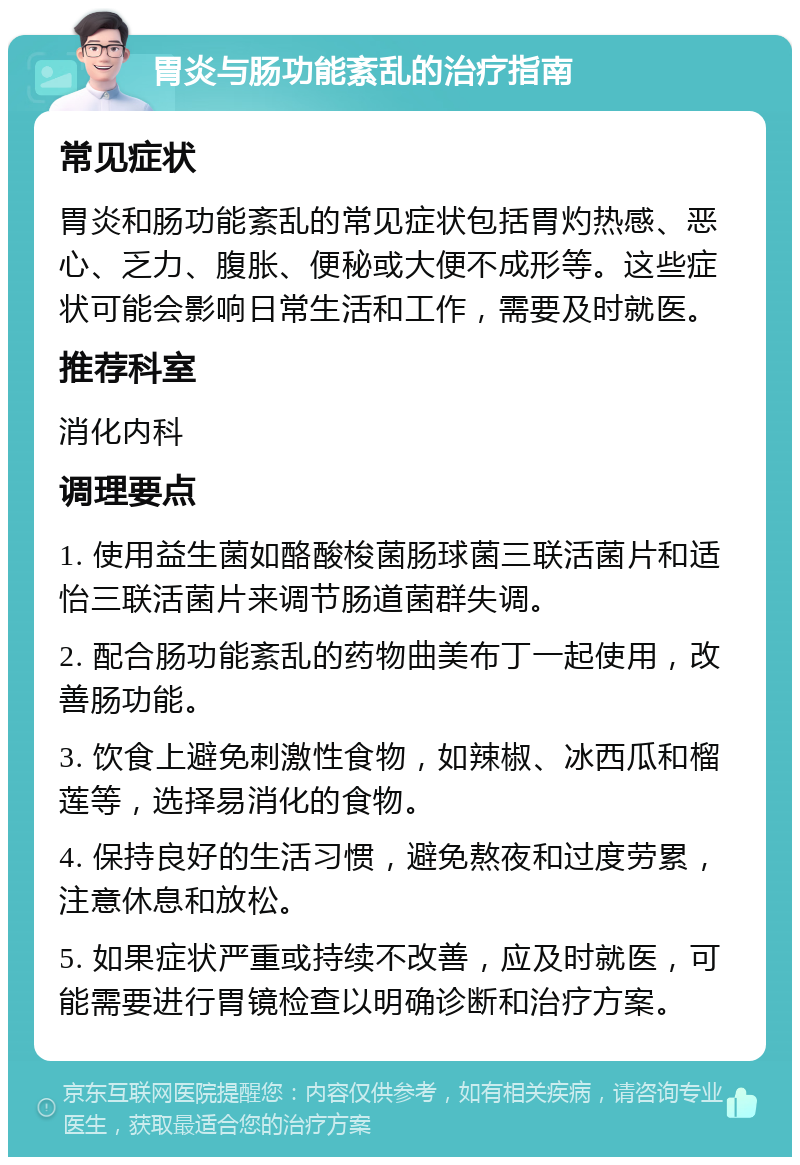 胃炎与肠功能紊乱的治疗指南 常见症状 胃炎和肠功能紊乱的常见症状包括胃灼热感、恶心、乏力、腹胀、便秘或大便不成形等。这些症状可能会影响日常生活和工作，需要及时就医。 推荐科室 消化内科 调理要点 1. 使用益生菌如酪酸梭菌肠球菌三联活菌片和适怡三联活菌片来调节肠道菌群失调。 2. 配合肠功能紊乱的药物曲美布丁一起使用，改善肠功能。 3. 饮食上避免刺激性食物，如辣椒、冰西瓜和榴莲等，选择易消化的食物。 4. 保持良好的生活习惯，避免熬夜和过度劳累，注意休息和放松。 5. 如果症状严重或持续不改善，应及时就医，可能需要进行胃镜检查以明确诊断和治疗方案。