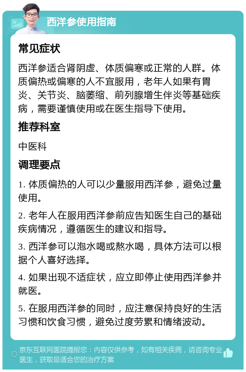 西洋参使用指南 常见症状 西洋参适合肾阴虚、体质偏寒或正常的人群。体质偏热或偏寒的人不宜服用，老年人如果有胃炎、关节炎、脑萎缩、前列腺增生伴炎等基础疾病，需要谨慎使用或在医生指导下使用。 推荐科室 中医科 调理要点 1. 体质偏热的人可以少量服用西洋参，避免过量使用。 2. 老年人在服用西洋参前应告知医生自己的基础疾病情况，遵循医生的建议和指导。 3. 西洋参可以泡水喝或熬水喝，具体方法可以根据个人喜好选择。 4. 如果出现不适症状，应立即停止使用西洋参并就医。 5. 在服用西洋参的同时，应注意保持良好的生活习惯和饮食习惯，避免过度劳累和情绪波动。