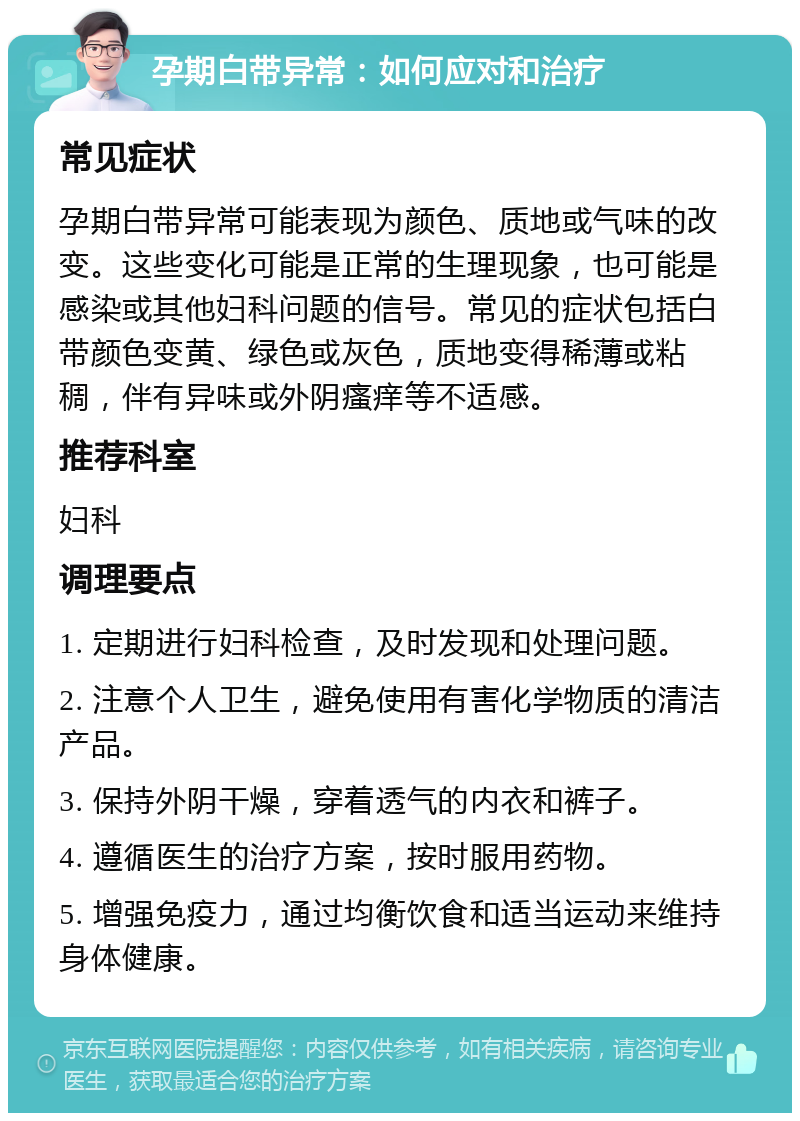 孕期白带异常：如何应对和治疗 常见症状 孕期白带异常可能表现为颜色、质地或气味的改变。这些变化可能是正常的生理现象，也可能是感染或其他妇科问题的信号。常见的症状包括白带颜色变黄、绿色或灰色，质地变得稀薄或粘稠，伴有异味或外阴瘙痒等不适感。 推荐科室 妇科 调理要点 1. 定期进行妇科检查，及时发现和处理问题。 2. 注意个人卫生，避免使用有害化学物质的清洁产品。 3. 保持外阴干燥，穿着透气的内衣和裤子。 4. 遵循医生的治疗方案，按时服用药物。 5. 增强免疫力，通过均衡饮食和适当运动来维持身体健康。