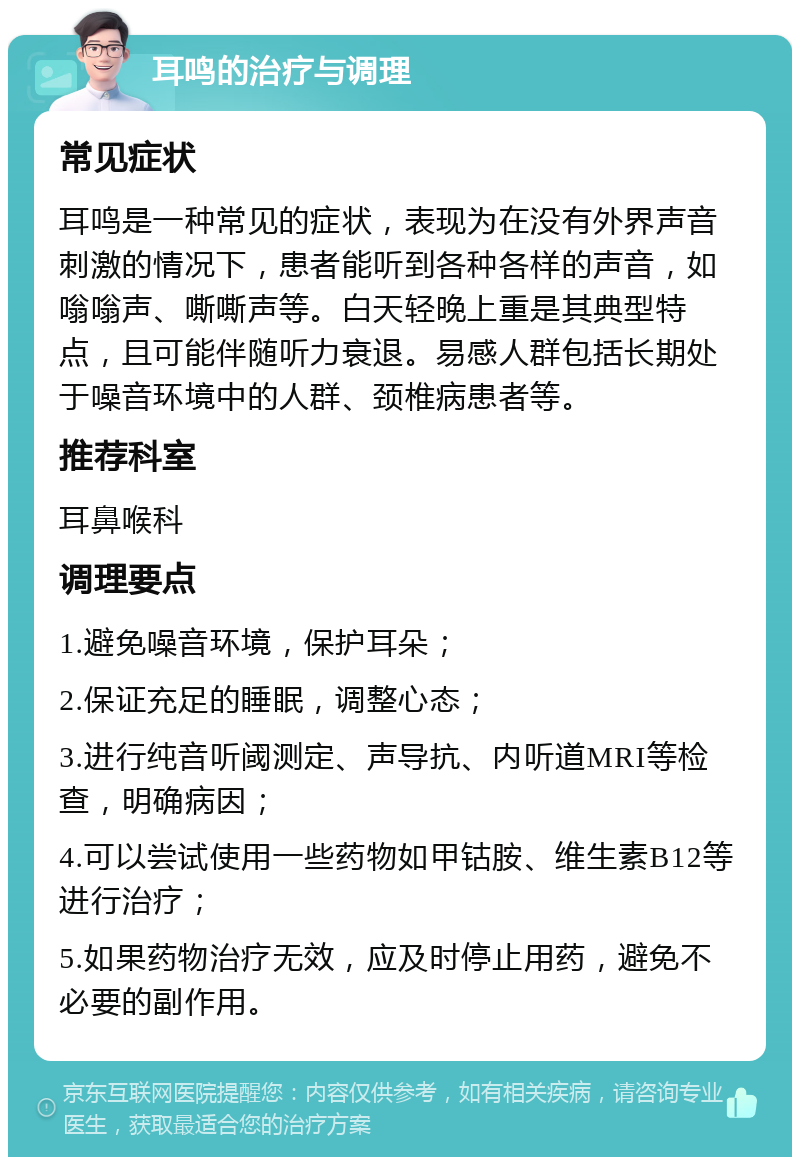 耳鸣的治疗与调理 常见症状 耳鸣是一种常见的症状，表现为在没有外界声音刺激的情况下，患者能听到各种各样的声音，如嗡嗡声、嘶嘶声等。白天轻晚上重是其典型特点，且可能伴随听力衰退。易感人群包括长期处于噪音环境中的人群、颈椎病患者等。 推荐科室 耳鼻喉科 调理要点 1.避免噪音环境，保护耳朵； 2.保证充足的睡眠，调整心态； 3.进行纯音听阈测定、声导抗、内听道MRI等检查，明确病因； 4.可以尝试使用一些药物如甲钴胺、维生素B12等进行治疗； 5.如果药物治疗无效，应及时停止用药，避免不必要的副作用。