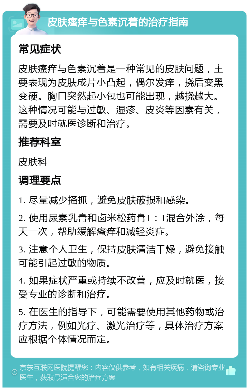 皮肤瘙痒与色素沉着的治疗指南 常见症状 皮肤瘙痒与色素沉着是一种常见的皮肤问题，主要表现为皮肤成片小凸起，偶尔发痒，挠后变黑变硬。胸口突然起小包也可能出现，越挠越大。这种情况可能与过敏、湿疹、皮炎等因素有关，需要及时就医诊断和治疗。 推荐科室 皮肤科 调理要点 1. 尽量减少搔抓，避免皮肤破损和感染。 2. 使用尿素乳膏和卤米松药膏1：1混合外涂，每天一次，帮助缓解瘙痒和减轻炎症。 3. 注意个人卫生，保持皮肤清洁干燥，避免接触可能引起过敏的物质。 4. 如果症状严重或持续不改善，应及时就医，接受专业的诊断和治疗。 5. 在医生的指导下，可能需要使用其他药物或治疗方法，例如光疗、激光治疗等，具体治疗方案应根据个体情况而定。