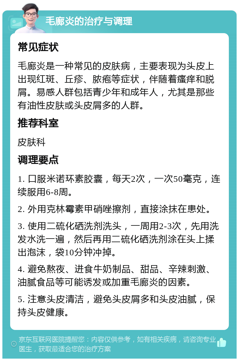 毛廊炎的治疗与调理 常见症状 毛廊炎是一种常见的皮肤病，主要表现为头皮上出现红斑、丘疹、脓疱等症状，伴随着瘙痒和脱屑。易感人群包括青少年和成年人，尤其是那些有油性皮肤或头皮屑多的人群。 推荐科室 皮肤科 调理要点 1. 口服米诺环素胶囊，每天2次，一次50毫克，连续服用6-8周。 2. 外用克林霉素甲硝唑擦剂，直接涂抹在患处。 3. 使用二硫化硒洗剂洗头，一周用2-3次，先用洗发水洗一遍，然后再用二硫化硒洗剂涂在头上揉出泡沫，袋10分钟冲掉。 4. 避免熬夜、进食牛奶制品、甜品、辛辣刺激、油腻食品等可能诱发或加重毛廊炎的因素。 5. 注意头皮清洁，避免头皮屑多和头皮油腻，保持头皮健康。